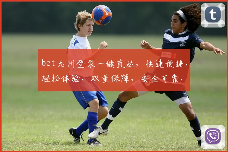 bet九州登录一键直达，快速便捷，轻松体验，双重保障，安全可靠，尽享游戏乐趣