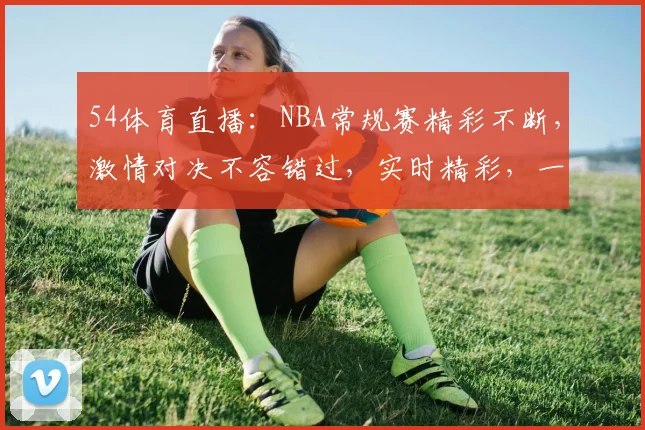 54体育直播：NBA常规赛精彩不断，激情对决不容错过，实时精彩，一网打尽