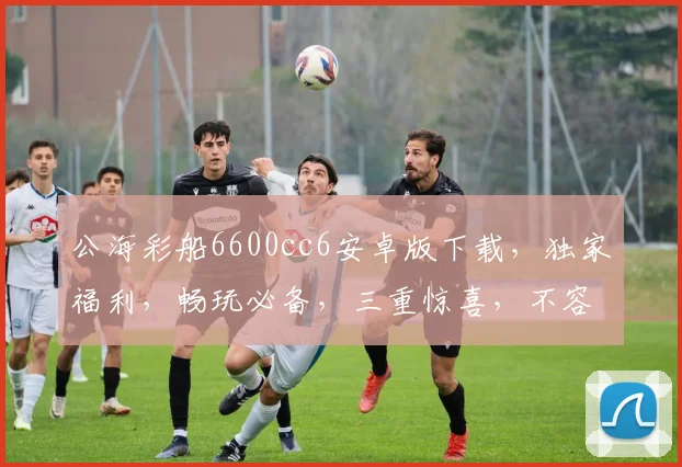 公海彩船6600cc6安卓版下载，独家福利，畅玩必备，三重惊喜，不容错过，立即下载
