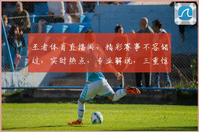 王者体育直播间，精彩赛事不容错过，实时热点，专业解说，三重惊喜等你来