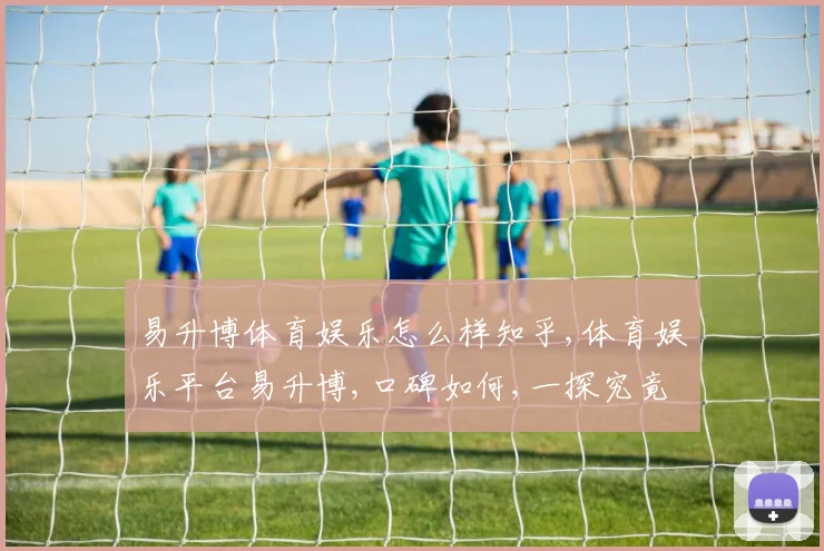 易升博体育娱乐怎么样知乎,体育娱乐平台易升博,口碑如何,一探究竟