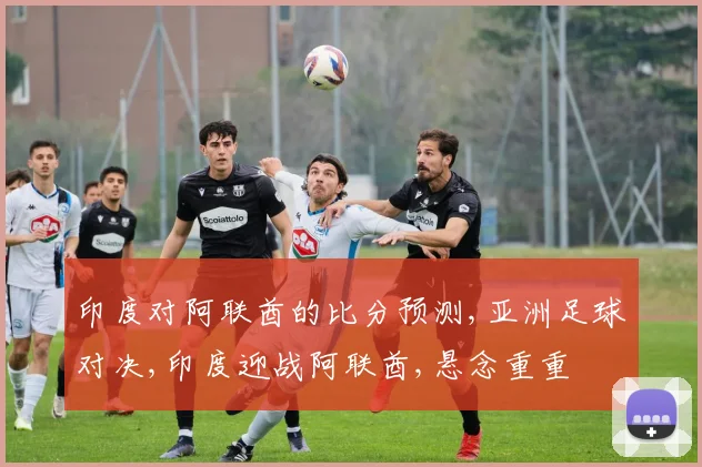 印度对阿联酋的比分预测,亚洲足球对决,印度迎战阿联酋,悬念重重