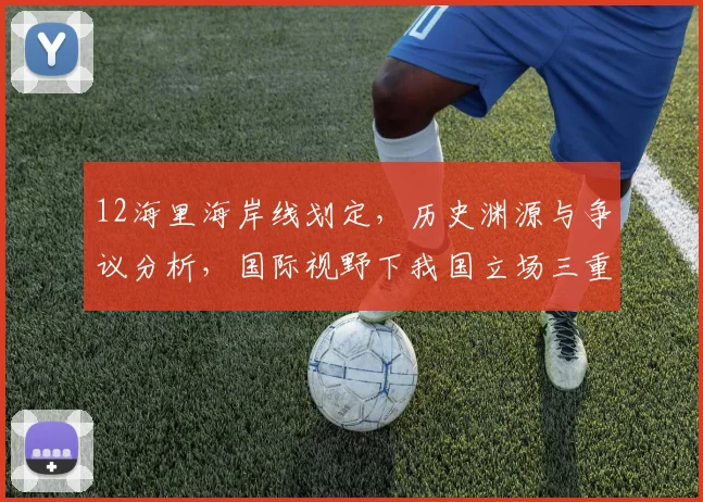 12海里海岸线划定，历史渊源与争议分析，国际视野下我国立场三重解读